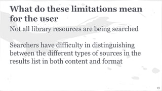 What do these limitations mean
for the user
Not all library resources are being searched
Searchers have difficulty in distinguishing
between the different types of sources in the
results list in both content and format
19
 