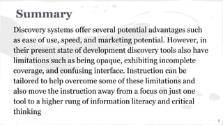 Discovery systems offer several potential advantages such
as ease of use, speed, and marketing potential. However, in
their present state of development discovery tools also have
limitations such as being opaque, exhibiting incomplete
coverage, and confusing interface. Instruction can be
tailored to help overcome some of these limitations and
also move the instruction away from a focus on just one
tool to a higher rung of information literacy and critical
thinking
Summary
2
 