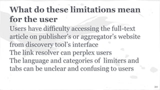 What do these limitations mean
for the user
Users have difficulty accessing the full-text
article on publisher’s or aggregator’s website
from discovery tool’s interface
The link resolver can perplex users
The language and categories of limiters and
tabs can be unclear and confusing to users
20
 
