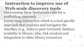 Instruction to improve use of
Web-scale discovery tools
Overcoming these limitations calls for a
scaffolding approach
Lower rung instruction which is a tool specific
approach that explains and navigates the
interface (e.g., links to peer reviewed, limiters,
available in library, tabs, link resolver and
integration to other library resources)
21
 