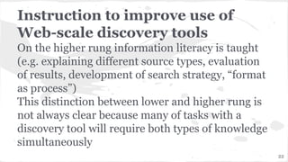 Instruction to improve use of
Web-scale discovery tools
On the higher rung information literacy is taught
(e.g. explaining different source types, evaluation
of results, development of search strategy, “format
as process”)
This distinction between lower and higher rung is
not always clear because many of tasks with a
discovery tool will require both types of knowledge
simultaneously
22
 