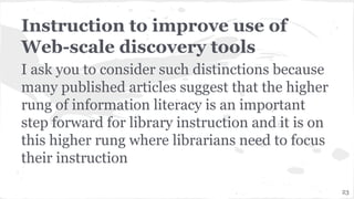 Instruction to improve use of
Web-scale discovery tools
I ask you to consider such distinctions because
many published articles suggest that the higher
rung of information literacy is an important
step forward for library instruction and it is on
this higher rung where librarians need to focus
their instruction
23
 
