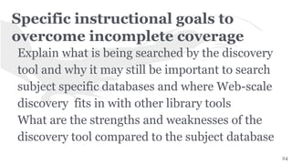 Specific instructional goals to
overcome incomplete coverage
Explain what is being searched by the discovery
tool and why it may still be important to search
subject specific databases and where Web-scale
discovery fits in with other library tools
What are the strengths and weaknesses of the
discovery tool compared to the subject database
24
 