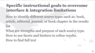 Specific instructional goals to overcome
interface & integration limitations
How to identify different source types such as: book,
article, editorial, journal, or book chapter in the results
list
What are strengths and purpose of each source type.
How to use facets and limiters to refine results.
How to find full text
25
 