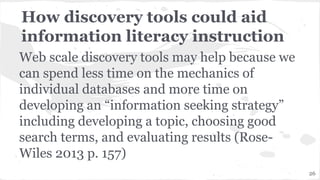 How discovery tools could aid
information literacy instruction
Web scale discovery tools may help because we
can spend less time on the mechanics of
individual databases and more time on
developing an “information seeking strategy”
including developing a topic, choosing good
search terms, and evaluating results (Rose-
Wiles 2013 p. 157)
26
 