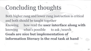 Concluding thoughts
Both higher rung and lower rung instruction is critical
and both should be taught together
Knowing how read the user interface along with
knowing what’s possible to ask /search
Goals are nice but implementation of
information literacy is the real task at hand
30
 