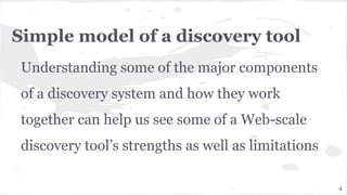 Simple model of a discovery tool
Understanding some of the major components
of a discovery system and how they work
together can help us see some of a Web-scale
discovery tool’s strengths as well as limitations
4
 
