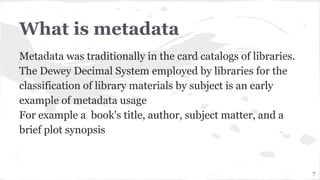 What is metadata
Metadata was traditionally in the card catalogs of libraries.
The Dewey Decimal System employed by libraries for the
classification of library materials by subject is an early
example of metadata usage
For example a book's title, author, subject matter, and a
brief plot synopsis
7
 