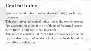 Central index
Vendor created index of metadata describing your library
resources
This pre-harvested central index makes the search process
fast overcoming some of the problems of federated search
since there is only one index to search
This index is constructed from a list of resources provided
by your discovery tool vendor which you activate based on
your library collection
8
 