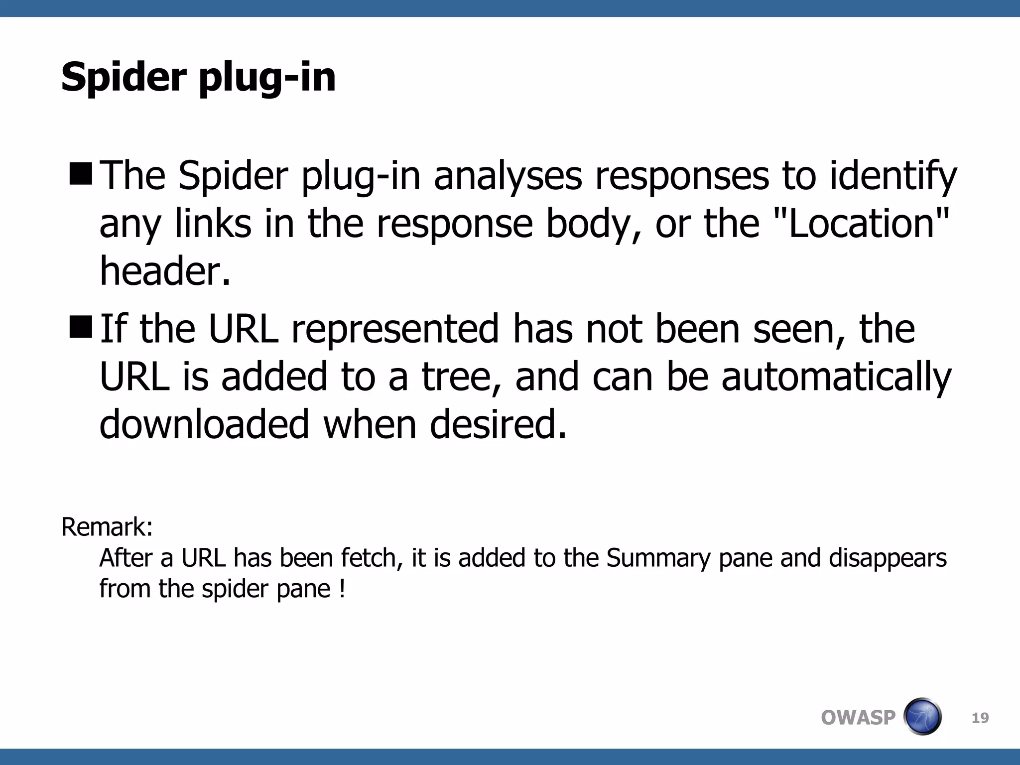 Spider plug-in The Spider plug-in analyses responses to identify any links in the response body, or the "Location" header.  If the URL represented has not been seen, the URL is added to a tree, and can be automatically downloaded when desired.  Remark:  After a URL has been fetch, it is added to the Summary pane and disappears from the spider pane ! 