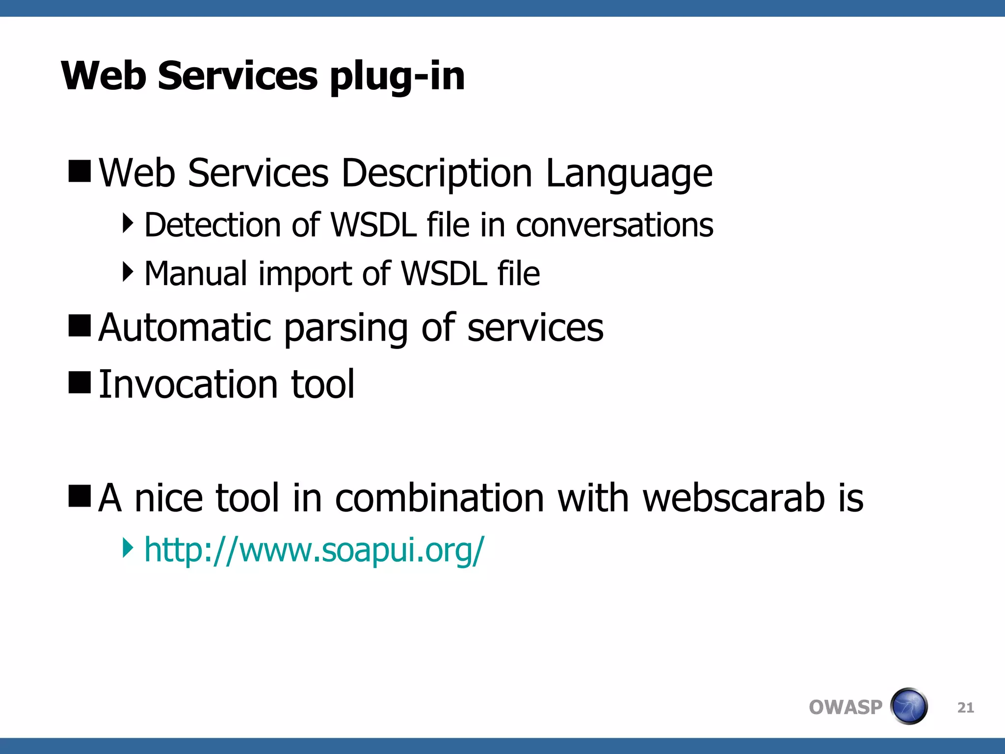 Web Services plug-in Web Services Description Language Detection of WSDL file in conversations Manual import of WSDL file Automatic parsing of services Invocation tool A nice tool in combination with webscarab is  http://www.soapui.org/ 