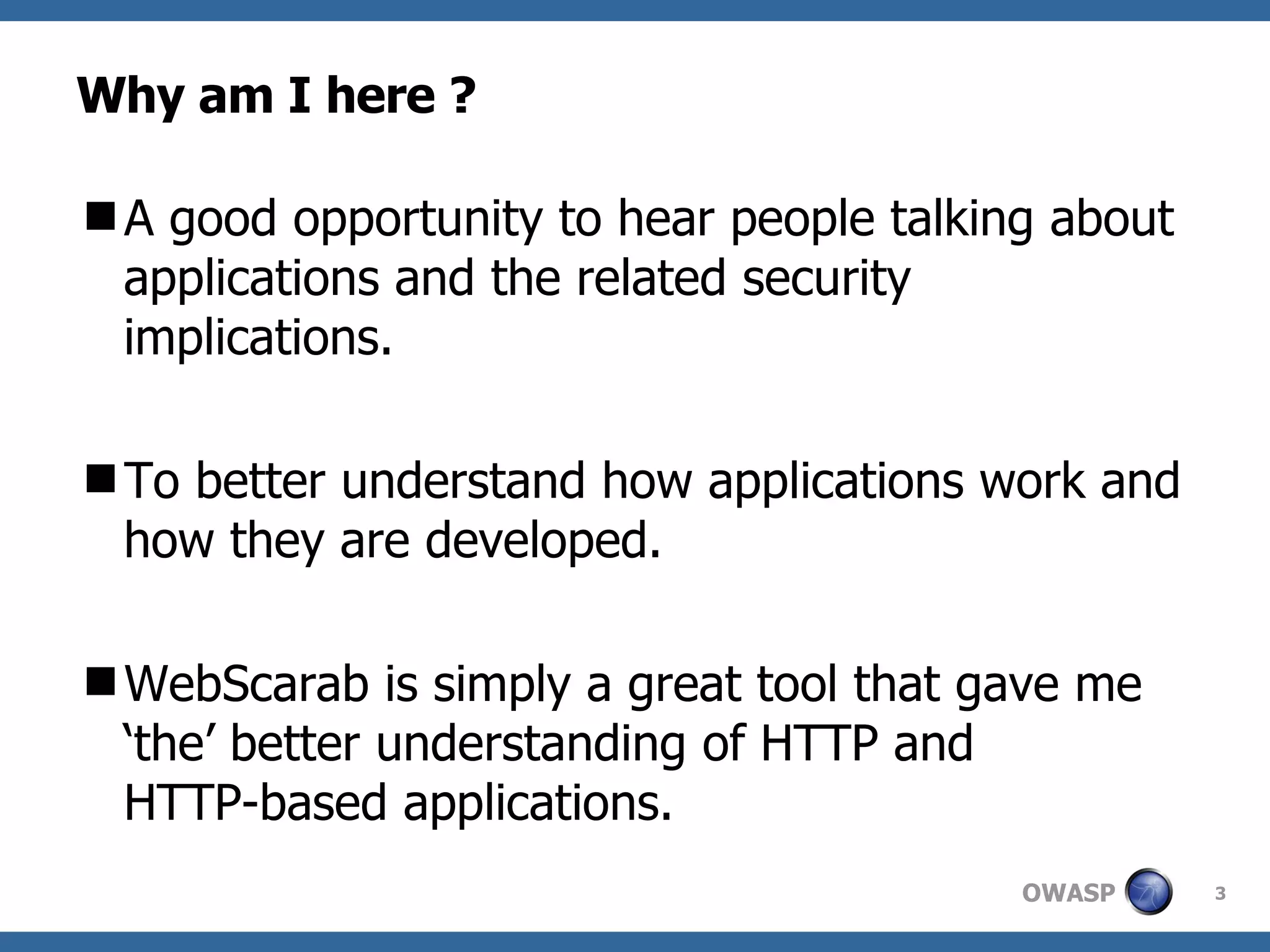 Why am I here ? A good opportunity to hear people talking about applications and the related security  implications. To better understand how applications work and how they are developed. WebScarab is simply a great tool that gave me ‘the’ better understanding of HTTP and  HTTP-based applications.  