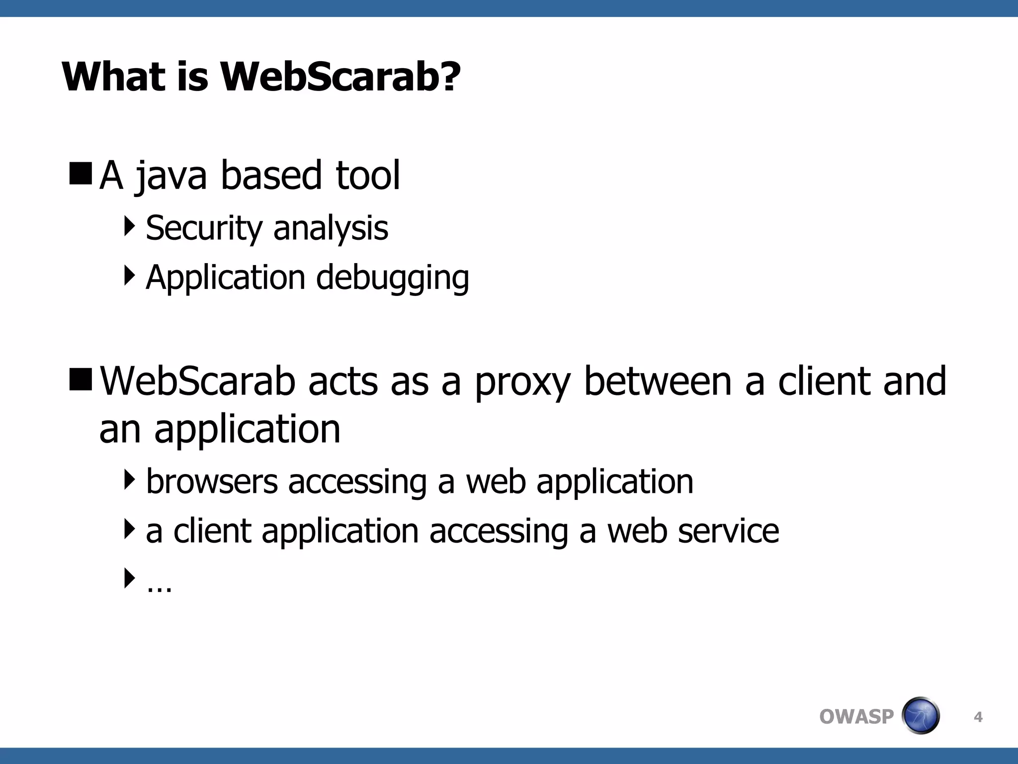 What is WebScarab? A java based tool  Security analysis Application debugging WebScarab acts as a proxy between a client and an application browsers accessing a web application a client application accessing a web service … 