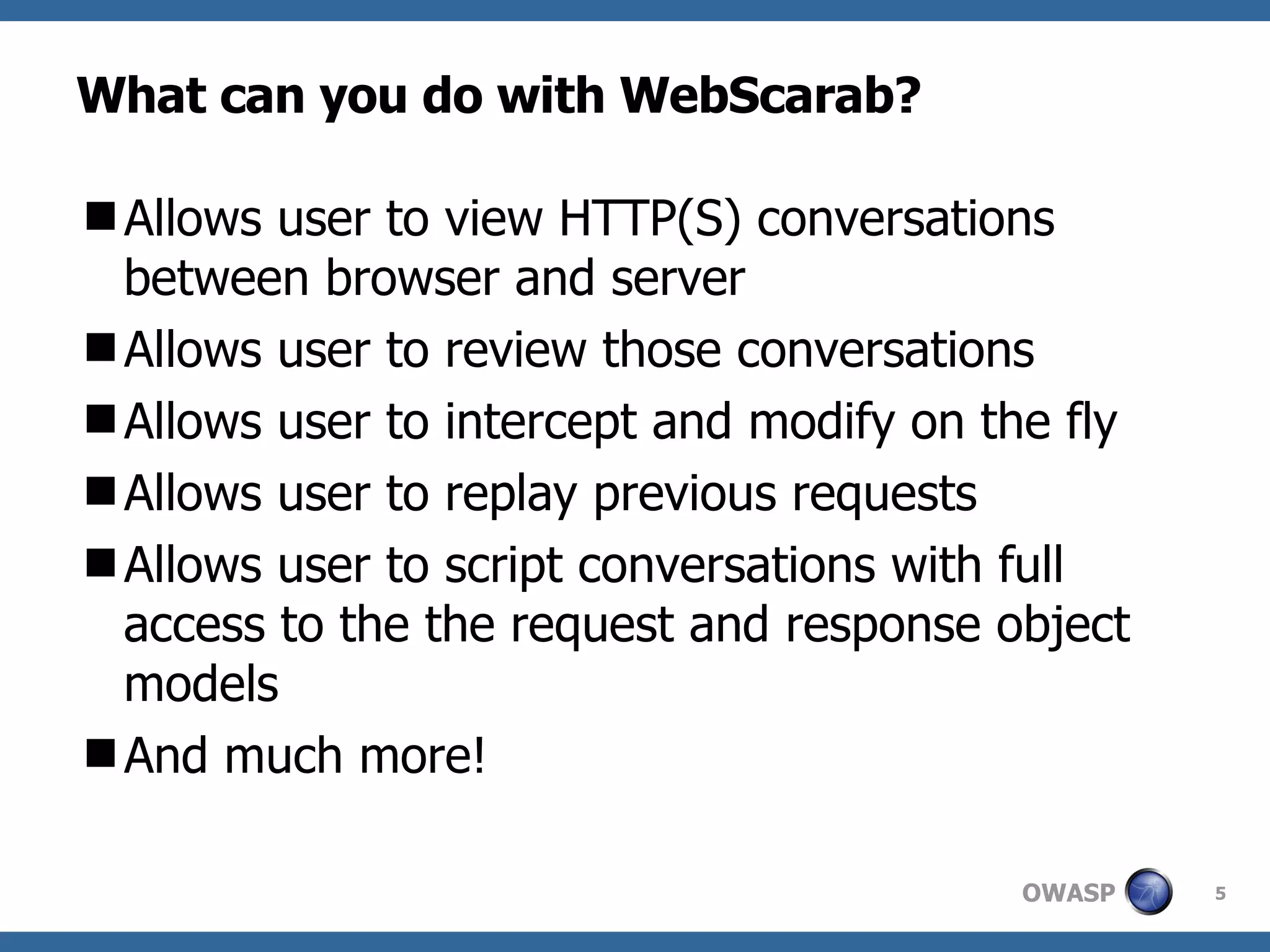 What can you do with WebScarab? Allows user to view HTTP(S) conversations between browser and server Allows user to review those conversations Allows user to intercept and modify on the fly Allows user to replay previous requests Allows user to script conversations with full access to the the request and response object models And much more! 