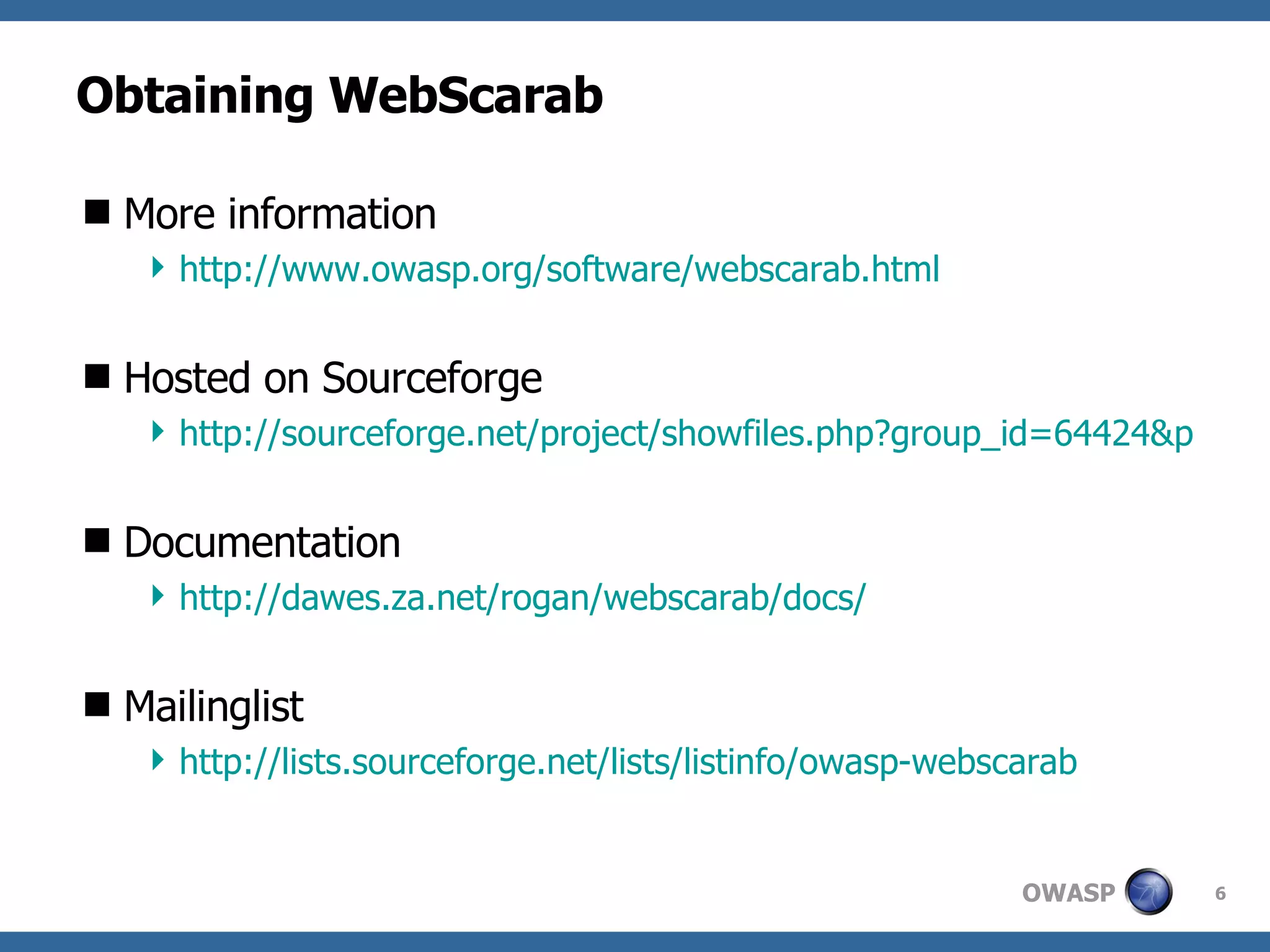 Obtaining WebScarab More information http://www.owasp.org/software/webscarab.html Hosted on Sourceforge http://sourceforge.net/project/showfiles.php?group_id=64424&package_id=61823 Documentation http://dawes.za.net/rogan/webscarab/docs/ Mailinglist http://lists.sourceforge.net/lists/listinfo/owasp-webscarab 