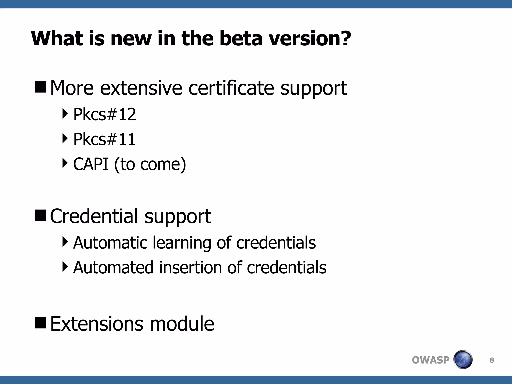 What is new in the beta version? More extensive certificate support Pkcs#12 Pkcs#11 CAPI (to come) Credential support Automatic learning of credentials Automated insertion of credentials Extensions module 