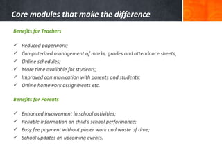 Core modules that make the difference 
Benefits for Teachers 
 Reduced paperwork; 
 Computerized management of marks, grades and attendance sheets; 
 Online schedules; 
 More time available for students; 
 Improved communication with parents and students; 
 Online homework assignments etc. 
Benefits for Parents 
 Enhanced involvement in school activities; 
 Reliable information on child’s school performance; 
 Easy fee payment without paper work and waste of time; 
 School updates on upcoming events. 
 