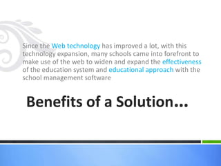 Since the Web technology has improved a lot, with this 
technology expansion, many schools came into forefront to 
make use of the web to widen and expand the effectiveness 
of the education system and educational approach with the 
school management software 
Benefits of a Solution… 
 