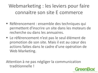 Webmarketing : les leviers pour faire
connaitre son site E commerce
 Référencement : ensemble des techniques qui
permettent d'inscrire un site dans les moteurs de
recherche ou dans les annuaires.
 Le référencement n’est pas le seul élément de
promotion de son site. Mais il est au cœur des
actions faites dans le cadre d'une opération de
Web Marketing.
Attention à ne pas négliger la communication
traditionnelle !
 