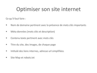 Optimiser son site internet
Ce qu’il faut faire :
 Nom de domaine pertinent avec la présence de mots clés importants
 Méta données (mots clés et description)
 Contenu texte pertinent avec mots clés
 Titre du site, des images, de chaque page
 Intitulé des liens internes, adresse url simplifiées
 Site Map et robots.txt
 