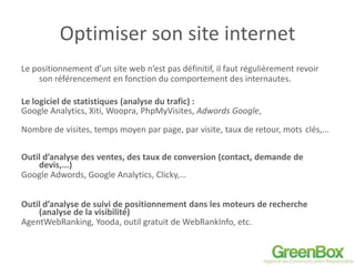 Optimiser son site internet
Le positionnement d’un site web n’est pas définitif, il faut régulièrement revoir
son référencement en fonction du comportement des internautes.
Le logiciel de statistiques (analyse du trafic) :
Google Analytics, Xiti, Woopra, PhpMyVisites, Adwords Google,
Nombre de visites, temps moyen par page, par visite, taux de retour, mots clés,...
Outil d’analyse des ventes, des taux de conversion (contact, demande de
devis,...)
Google Adwords, Google Analytics, Clicky,…
Outil d’analyse de suivi de positionnement dans les moteurs de recherche
(analyse de la visibilité)
AgentWebRanking, Yooda, outil gratuit de WebRankInfo, etc.
 