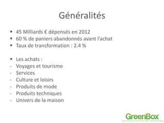 Généralités
 45 Milliards € dépensés en 2012
 60 % de paniers abandonnés avant l’achat
 Taux de transformation : 2.4 %
 Les achats :
- Voyages et tourisme
- Services
- Culture et loisirs
- Produits de mode
- Produits techniques
- Univers de la maison
 