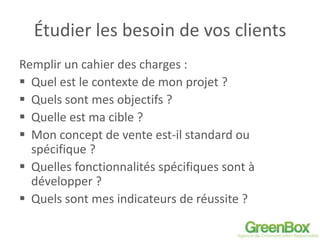 Étudier les besoin de vos clients
Remplir un cahier des charges :
 Quel est le contexte de mon projet ?
 Quels sont mes objectifs ?
 Quelle est ma cible ?
 Mon concept de vente est-il standard ou
spécifique ?
 Quelles fonctionnalités spécifiques sont à
développer ?
 Quels sont mes indicateurs de réussite ?
 