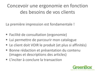 Concevoir une ergonomie en fonction
des besoins de vos clients
La première impression est fondamentale !
 Facilité de consultation (ergonomie)
 Lui permettre de parcourir mon catalogue
 Le client doit VOIR le produit (et plus si affinités)
 Bonne rédaction et présentation du contenu
(images et descriptions des articles)
 L’inciter à conclure la transaction
 
