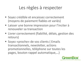 Les règles à respecter
 Soyez crédible et encaissez correctement
(moyens de paiement fiables et variés)
 Laisser une bonne impression pour l’inciter à
renouveler sa transaction
 Livrer correctement (fiabilité, délais, gestion des
retours)
 Soyez «proche» de vos clients ( Emails
transactionnels, newsletter, actions
promotionnelles, téléphone sur toutes les
pages, bouton rappel automatique,…)
 