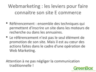 Webmarketing : les leviers pour faire
connaitre son site E commerce
 Référencement : ensemble des techniques qui
permettent d'inscrire un site dans les moteurs de
recherche ou dans les annuaires.
 Le référencement n’est pas le seul élément de
promotion de son site. Mais il est au cœur des
actions faites dans le cadre d'une opération de
Web Marketing.
Attention à ne pas négliger la communication
traditionnelle !
 