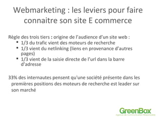 Webmarketing : les leviers pour faire
connaitre son site E commerce
Règle des trois tiers : origine de l’audience d’un site web :
 1/3 du trafic vient des moteurs de recherche
 1/3 vient du netlinking (liens en provenance d’autres
pages)
 1/3 vient de la saisie directe de l’url dans la barre
d’adresse
33% des internautes pensent qu'une société présente dans les
premières positions des moteurs de recherche est leader sur
son marché
 