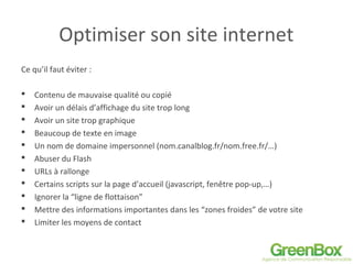 Optimiser son site internet
Ce qu’il faut éviter :
 Contenu de mauvaise qualité ou copié
 Avoir un délais d’affichage du site trop long
 Avoir un site trop graphique
 Beaucoup de texte en image
 Un nom de domaine impersonnel (nom.canalblog.fr/nom.free.fr/…)
 Abuser du Flash
 URLs à rallonge
 Certains scripts sur la page d’accueil (javascript, fenêtre pop-up,…)
 Ignorer la “ligne de flottaison”
 Mettre des informations importantes dans les “zones froides” de votre site
 Limiter les moyens de contact
 