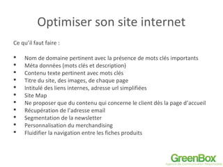 Optimiser son site internet
Ce qu’il faut faire :
 Nom de domaine pertinent avec la présence de mots clés importants
 Méta données (mots clés et description)
 Contenu texte pertinent avec mots clés
 Titre du site, des images, de chaque page
 Intitulé des liens internes, adresse url simplifiées
 Site Map
 Ne proposer que du contenu qui concerne le client dès la page d’accueil
 Récupération de l’adresse email
 Segmentation de la newsletter
 Personnalisation du merchandising
 Fluidifier la navigation entre les fiches produits
 