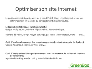 Optimiser son site internet
Le positionnement d’un site web n’est pas définitif, il faut régulièrement revoir son
référencement en fonction du comportement des internautes.
Le logiciel de statistiques (analyse du trafic) :
Google Analytics, Xiti, Woopra, PhpMyVisites, Adwords Google,
Nombre de visites, temps moyen par page, par visite, taux de retour, mots clés,...
Outil d’analyse des ventes, des taux de conversion (contact, demande de devis,...)
Google Adwords, Google Analytics, Clicky,…
Outil d’analyse de suivi de positionnement dans les moteurs de recherche (analyse
de la visibilité)
AgentWebRanking, Yooda, outil gratuit de WebRankInfo, etc.
 