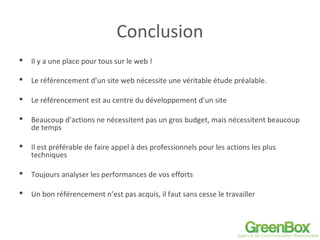 Conclusion
 Il y a une place pour tous sur le web !
 Le référencement d’un site web nécessite une véritable étude préalable.
 Le référencement est au centre du développement d’un site
 Beaucoup d’actions ne nécessitent pas un gros budget, mais nécessitent beaucoup
de temps
 Il est préférable de faire appel à des professionnels pour les actions les plus
techniques
 Toujours analyser les performances de vos efforts
 Un bon référencement n’est pas acquis, il faut sans cesse le travailler
 