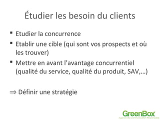 Étudier les besoin du clients
 Etudier la concurrence
 Etablir une cible (qui sont vos prospects et où
les trouver)
 Mettre en avant l’avantage concurrentiel
(qualité du service, qualité du produit, SAV,…)
⇒ Définir une stratégie
 