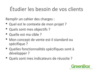 Étudier les besoin de vos clients
Remplir un cahier des charges :
 Quel est le contexte de mon projet ?
 Quels sont mes objectifs ?
 Quelle est ma cible ?
 Mon concept de vente est-il standard ou
spécifique ?
 Quelles fonctionnalités spécifiques sont à
développer ?
 Quels sont mes indicateurs de réussite ?
 