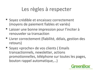 Les règles à respecter
 Soyez crédible et encaissez correctement
(moyens de paiement fiables et variés)
 Laisser une bonne impression pour l’inciter à
renouveler sa transaction
 Livrer correctement (fiabilité, délais, gestion des
retours)
 Soyez «proche» de vos clients ( Emails
transactionnels, newsletter, actions
promotionnelles, téléphone sur toutes les pages,
bouton rappel automatique,…)
 