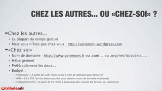 CHEZ LES AUTRES... OU «CHEZ-SOI» ?

➡Chez        les autres...
 ‣ La plupart du temps gratuit
 ‣ Mais vous n’êtes pas chez vous : http://votrenom.wordpress.com

➡«Chez         soi»
 ‣ Nom de domaine : http://www.votrenom.fr ou .com ... ou .org/net/io/co/etc.....
 ‣ Hébergement
 ‣ Préférablement les deux...
 ‣ Budget :
     -   Promotions = A partir de 1,2€ /mois inclus 1 nom de domaine pour démarrer
     -   NDD = 10 à 15€ /an (ou beaucoup plus pour certains noms de domaine exotiques)
     -   Hébergement Pro = A partir de 5€ /mois à beaucoup plus suivant les besoins (e-commerce)
 