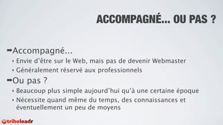 ACCOMPAGNÉ... OU PAS ?

➡Accompagné...
 ‣ Envie d’être sur le Web, mais pas de devenir Webmaster
 ‣ Généralement réservé aux professionnels

➡Ou   pas ?
 ‣ Beaucoup plus simple aujourd’hui qu’à une certaine époque
 ‣ Nécessite quand même du temps, des connaissances et
   éventuellement un peu de moyens
 
