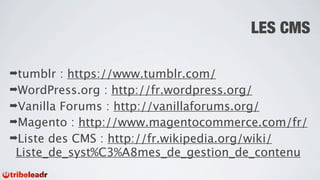 LES CMS

➡tumblr  : https://www.tumblr.com/
➡WordPress.org : http://fr.wordpress.org/
➡Vanilla Forums : http://vanillaforums.org/
➡Magento : http://www.magentocommerce.com/fr/
➡Liste des CMS : http://fr.wikipedia.org/wiki/
 Liste_de_syst%C3%A8mes_de_gestion_de_contenu
 