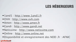 LES HÉBERGEURS

➡1and1  : http://www.1and1.fr
➡OVH : http://www.ovh.com
➡Amen : http://www.amen.fr
➡Gandi : http://www.gandi.net
➡Netissime : http://www.netissime.com
➡Online : http://www.online.net
➡Disponibilité et enregistrement des NDD .fr : AFNIC
 