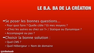 LE B.A. BA DE LA CRÉATION

➡Se   poser les bonnes questions...
 ‣ Pour quoi faire ? Quelle cible ? Et mes moyens ?
 ‣ «Chez les autres ou chez soi ?» / Statique ou Dynamique ?
 ‣ Accompagné ou pas ?

➡Choisir   la bonne solution :
 ‣ Quel CMS ?
 ‣ Quel Hébergeur + Nom de domaine
 