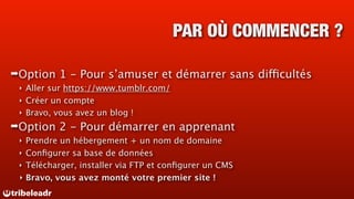 PAR OÙ COMMENCER ?

➡Option   1 - Pour s’amuser et démarrer sans difficultés
 ‣ Aller sur https://www.tumblr.com/
 ‣ Créer un compte
 ‣ Bravo, vous avez un blog !

➡Option   2 - Pour démarrer en apprenant
 ‣ Prendre un hébergement + un nom de domaine
 ‣ Conﬁgurer sa base de données
 ‣ Télécharger, installer via FTP et conﬁgurer un CMS
 ‣ Bravo, vous avez monté votre premier site !
 