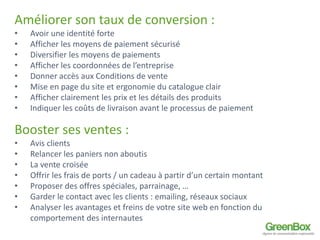 Améliorer son taux de conversion : 
• Avoir une identité forte 
• Afficher les moyens de paiement sécurisé 
• Diversifier les moyens de paiements 
• Afficher les coordonnées de l’entreprise 
• Donner accès aux Conditions de vente 
• Mise en page du site et ergonomie du catalogue clair 
• Afficher clairement les prix et les détails des produits 
• Indiquer les coûts de livraison avant le processus de paiement 
Booster ses ventes : 
• Avis clients 
• Relancer les paniers non aboutis 
• La vente croisée 
• Offrir les frais de ports / un cadeau à partir d’un certain montant 
• Proposer des offres spéciales, parrainage, … 
• Garder le contact avec les clients : emailing, réseaux sociaux 
• Analyser les avantages et freins de votre site web en fonction du 
comportement des internautes 
 