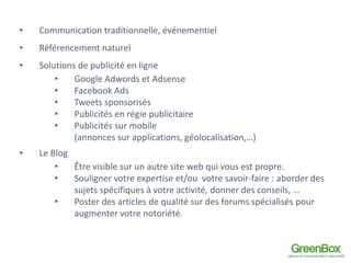 • Communication traditionnelle, événementiel 
• Référencement naturel 
• Solutions de publicité en ligne 
• Google Adwords et Adsense 
• Facebook Ads 
• Tweets sponsorisés 
• Publicités en régie publicitaire 
• Publicités sur mobile 
(annonces sur applications, géolocalisation,…) 
• Le Blog 
• Être visible sur un autre site web qui vous est propre. 
• Souligner votre expertise et/ou votre savoir-faire : aborder des 
sujets spécifiques à votre activité, donner des conseils, … 
• Poster des articles de qualité sur des forums spécialisés pour 
augmenter votre notoriété. 
 