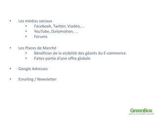 • Les médias sociaux 
• Facebook, Twitter, Viadéo, … 
• YouTube, Dailymotion, … 
• Forums 
• Les Places de Marché 
• Bénéficier de la visibilité des géants du E-commerce. 
• Faites partie d’une offre globale 
• Google Adresses 
• Emailing / Newsletter 
 