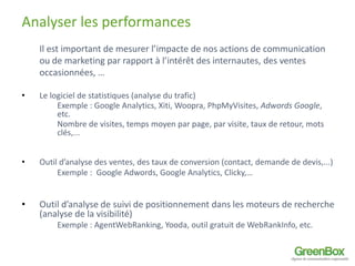 Analyser les performances 
Il est important de mesurer l’impacte de nos actions de communication 
ou de marketing par rapport à l’intérêt des internautes, des ventes 
occasionnées, … 
• Le logiciel de statistiques (analyse du trafic) 
Exemple : Google Analytics, Xiti, Woopra, PhpMyVisites, Adwords Google, 
etc. 
Nombre de visites, temps moyen par page, par visite, taux de retour, mots 
clés,... 
• Outil d’analyse des ventes, des taux de conversion (contact, demande de devis,...) 
Exemple : Google Adwords, Google Analytics, Clicky,… 
• Outil d’analyse de suivi de positionnement dans les moteurs de recherche 
(analyse de la visibilité) 
Exemple : AgentWebRanking, Yooda, outil gratuit de WebRankInfo, etc. 
 