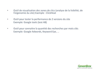 • Outil de visualisation des zones de clics (analyse de la lisibilité, de 
l’ergonomie du site) Exemple : ClickHeat 
• Outil pour tester la performance de 2 versions du site 
Exemple: Google tools (test AB) 
• Outil pour connaitre la quantité des recherches par mots clés 
Exemple: Google Adwords, Keyword Eye, … 
 