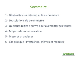 Sommaire 
1 - Généralités sur internet et le e-commerce 
2 - Les solutions de e-commerce 
3 - Quelques règles à suivre pour augmenter ses ventes 
4 - Moyens de communication 
5 - Mesurer et analyser 
6 - Cas pratique : Prestashop, thèmes et modules 
 